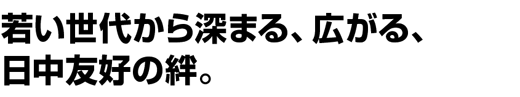 若い世代から深まる、広がる、日中友好の絆。