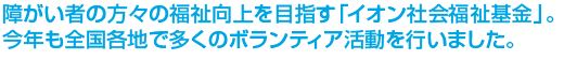 障がい者の方々の福祉向上を目指す「イオン社会福祉基金」。今年も全国各地で多くのボランティア活動を行いました。