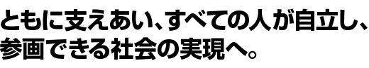 ともに支えあい、すべての人が自立し、参画できる社会の実現へ。