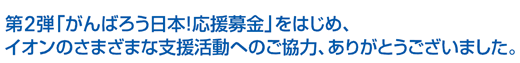 第2弾「がんばろう日本！応援募金」をはじめ、イオンのさまざまな支援活動へのご協力、ありがとうございました。