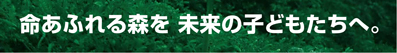 命あふれる森を 未来の子どもたちへ。