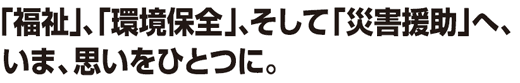 「福祉」、「環境保全」、そして「災害援助」へ、いま、思いをひとつに。