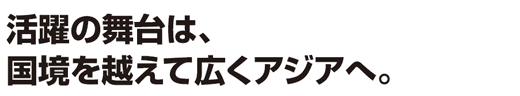 活躍の舞台は、国境を越えて広くアジアへ。