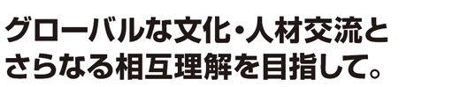 グローバルな文化・人材交流とさらなる相互理解を目指して。