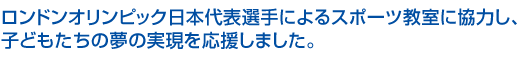 ロンドンオリンピック日本代表選手によるスポーツ教室に協力し、
子どもたちの夢の実現を応援しました。