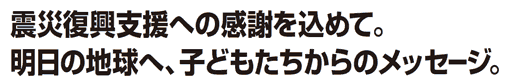 震災復興支援への感謝を込めて。明日の地球へ、子どもたちからのメッセージ。