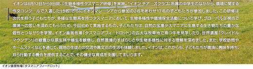 イオンは8月12日から9日間、「生物多様性タスマニア研修」を実施。“イオン チアーズクラブ”所属の中学生のなかから、環境に関する作文コンクールで入選した15名、さらにイオンマレーシアから参加の2名をあわせ17名の子どもたちが参加しました。この研修は次代を担う子どもたちが、多様な生態系を持つタスマニアにおいて、生物多様性や環境保全活動について学び、グローバルな視点で環境への思いを深めてもらうため、今回初めて実施するもの。子どもたちは、自然の宝庫タスマニアに生息する生き物たちの豊かな個性とつながりを学習。イオン直営牧場「タスマニアフィードロット」の広大な牧草地で育つ牛を見学したり、世界遺産「クレイドルマウンテン」の緑豊かな原生林や植生を観察し、自然環境のすばらしさや生物多様性に対する理解を深めました。また、学校訪問やホームステイなどを通じて、現地の生徒との交流や異文化の生活も体験しました。イオンは、これからも、子どもたちが環境に興味を持ち、自ら行動する機会を提供することで、その健全な育成を支援してまいります。