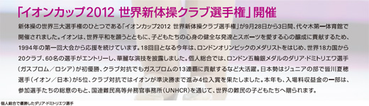 イオンカップ2012 世界新体操クラブ選手権」開催 新体操の世界三大選手権のひとつである「イオンカップ2012 世界新体操クラブ選手権」が9月28日から3日間、代々木第一体育館で開催されました。イオンは、世界平和を願うとともに、子どもたちの心身の健全な発達とスポーツを愛する心の醸成に貢献するため、1994年の第一回大会から応援を続けています。18回目となる今年は、ロンドンオリンピックのメダリストをはじめ、世界18カ国から20クラブ、60名の選手がエントリーし、華麗な演技を披露しました。個人総合では、ロンドン五輪銀メダルのダリア・ドミトリエワ選手（ガスプロム／ロシア）が初優勝、クラブ対抗でもガスプロムの13連覇に貢献するなど大活躍。日本勢はジュニアの部で皆川夏穂選手（イオン／日本）が5位、クラブ対抗ではイオンが準決勝まで進み4位入賞を果たしました。本年も、入場料収益金の一部は、参加選手たちの総意のもと、国連難民高等弁務官事務所（UNHCR）を通じて、世界の難民の子どもたちへ贈られます。