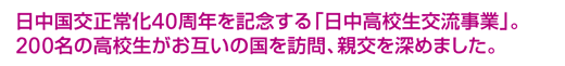 日中国交正常化40周年を記念する「日中高校生交流事業」。200名の高校生がお互いの国を訪問、親交を深めました。