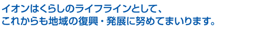 イオンはくらしのライフラインとして、これからも地域の復興・発展に努めてまいります。