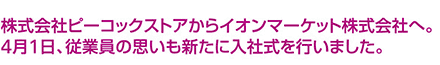 株式会社ピーコックストアからイオンマーケット株式会社へ。4月1日、従業員の思いも新たに入社式を行いました。