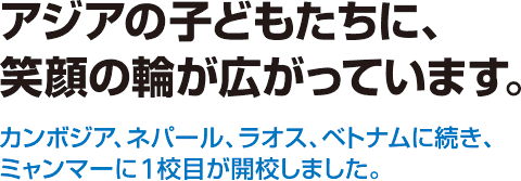 アジアの子どもたちに、笑顔の輪が広がっています。 カンボジア、ネパール、ラオス、ベトナムに続き、ミャンマーに1校目が開校しました。