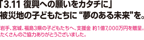 「3.11 復興への願いをカタチに」被災地の子どもたちに“夢のある未来”を。 岩手、宮城、福島3県の子どもたちへ、支援金 約1億7,000万円を贈呈。たくさんのご協力ありがとうございました。