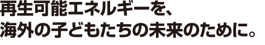 再生可能エネルギーを、海外の子どもたちの未来のために。