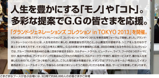 人生を豊かにする「モノ」や「コト」。多彩な提案でG.G(グランドジェネレーション)の皆さまを応援。「グランド・ジェネレーションズ コレクション in TOKYO 2013」を開催。/ 5月24日から3日間、「グランド・ジェネレーションズ コレクション in TOKYO 2013」を東京国際フォーラムで開催しました。グランド・ジェネレーション(G.G)とは、人生を前向きに楽しむ、経験豊富な世代のこと。小山薫堂氏が提案する、シニアを人生のなかで最上とする考え方です。イオンはこの考えに賛同し、G.Gのお客さまを積極的に応援。2回目の開催となる今年のG.Gコレクションでは、グループ内外を含め48の企業と団体が参加するなか、カルチャー、トラベル、ビューティー、ライフ、フードの5つのテーマに分け、食品や衣料品、アンチエイジング化粧品などこだわりの商品から、カルチャークラブや旅行、婚活サービスまで、豊かな人生を楽しむための「モノ」や「コト」を紹介しました。こうした取り組みを集結させ、イオンでは「グラジェネモール」1号店としてイオン葛西店をリニューアルオープン。今後もG.Gの皆さまにいっそうご満足いただける売場、商品、サービスを提案してまいります。