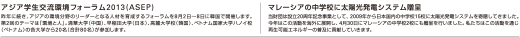 アジア学生交流環境フォーラム2013(ASEP)：昨年に続き、アジアの環境分野のリーダーとなる人材を育成するフォーラムを8月2日～8日に韓国で開催します。第2回のテーマは「環境と人」。清華大学（中国）、早稲田大学（日本）、高麗大学校（韓国）、ベトナム国家大学ハノイ校（ベトナム）の各大学から20名（合計80名）が参加します。/マレーシアの中学校に太陽光発電システム贈呈：当財団は設立20周年記念事業として、2009年から日本国内の中学校15校に太陽光発電システムを寄贈してきました。今年はこの活動を海外に展開し、4月30日にマレーシアの中学校2校にも贈呈を行いました。私たちはこの活動を通じ再生可能エネルギーの普及に貢献していきます。