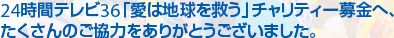 24時間テレビ36「愛は地球を救う」チャリティー募金へ、たくさんのご協力をありがとうございました。