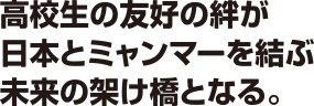 高校生の友好の絆が日本とミャンマーを結ぶ未来の架け橋となる。