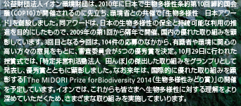 公益財団法人イオン環境財団は、2010年に日本で生物多様性条約第10回締約国会議（COP10）が開催されるのに先立ち、環境省との共催で「生物多様性 日本アワード」を創設しました。同アワードは、日本の生物多様性の保全と持続可能な利用の推進を目的にしたもので、2009年の第1回から隔年で開催、国内の優れた取り組みを顕彰しています。3回目となる今回は、104件の応募のなかから、有識者や環境に関心の高い方々の意見をもとに、審査委員会が5つの優秀賞を決定。10月29日に行われた授賞式では、「特定非営利活動法人 田んぼ」の傑出した取り組みをグランプリとして発表し、優秀賞とともに顕彰しました。なお来年は、国際的に優れた取り組みを顕彰する「The MIDORI Prize for Biodiversity 2014（生物多様性みどり賞）」の開催を予定しています。イオンでは、これからも皆さまへ生物多様性に対する理解をより深めていただくため、さまざまな取り組みを実施してまいります。