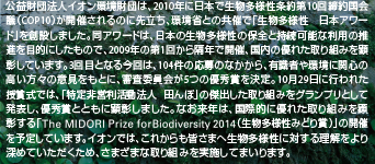 公益財団法人イオン環境財団は、2010年に日本で生物多様性条約第10回締約国会議（COP10）が開催されるのに先立ち、環境省との共催で「生物多様性 日本アワード」を創設しました。同アワードは、日本の生物多様性の保全と持続可能な利用の推進を目的にしたもので、2009年の第1回から隔年で開催、国内の優れた取り組みを顕彰しています。3回目となる今回は、104件の応募のなかから、有識者や環境に関心の高い方々の意見をもとに、審査委員会が5つの優秀賞を決定。10月29日に行われた授賞式では、「特定非営利活動法人 田んぼ」の傑出した取り組みをグランプリとして発表し、優秀賞とともに顕彰しました。なお来年は、国際的に優れた取り組みを顕彰する「The MIDORI Prize for Biodiversity 2014（生物多様性みどり賞）」の開催を予定しています。イオンでは、これからも皆さまへ生物多様性に対する理解をより深めていただくため、さまざまな取り組みを実施してまいります。