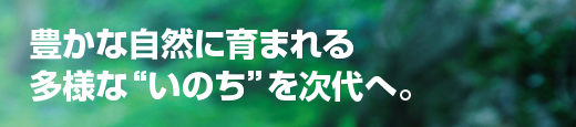 豊かな自然に育まれる多様な“いのち”を次代へ。