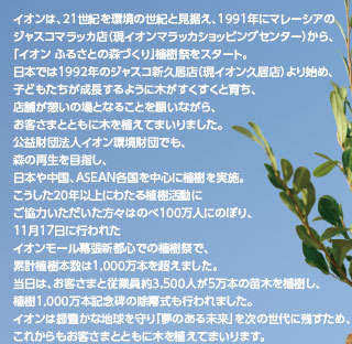 イオンは、21世紀を環境の世紀と見据え、1991年にマレーシアのジャスコマラッカ店(現イオンマラッカショッピングセンター)から、「イオン ふるさとの森づくり」植樹祭をスタート。日本では1992年のジャスコ新久居店(現イオン久居店)より始め、子どもたちが成長するように木がすくすくと育ち、店舗が憩いの場となることを願いながら、お客さまとともに木を植えてまいりました。公益財団法人イオン環境財団でも、森の再生を目指し、日本や中国、ASEAN各国を中心に植樹を実施。こうした20年以上にわたる植樹活動にご協力いただいた方々はのべ100万人にのぼり、11月17日に行われたイオンモール幕張新都心での植樹祭で、累計植樹本数は1,000万本を超えました。当日は、お客さまと従業員約3,500人が5万本の苗木を植樹し、植樹1,000万本記念碑の除幕式も行われました。イオンは緑豊かな地球を守り「夢のある未来」を次の世代に残すため、これからもお客さまとともに木を植えてまいります。