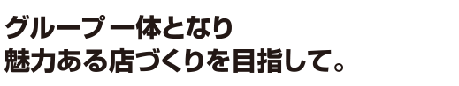 グループ一体となり魅力ある店づくりを目指して。