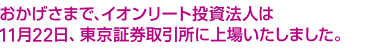 おかげさまで、イオンリート投資法人は11月22日、東京証券取引所に上場いたしました。