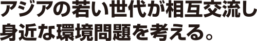 アジアの若い世代が相互交流し身近な環境問題を考える。