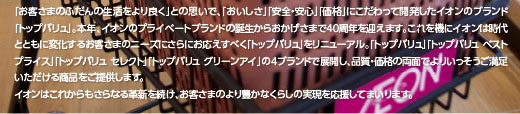 「お客さまのふだんの生活をより良く」との思いで、「おいしさ」「安全・安心」「価格」にこだわって開発したイオンのブランド「トップバリュ」。本年、イオンのプライベートブランドの誕生からおかげさまで40周年を迎えます。これを機にイオンは時代とともに変化するお客さまのニーズにさらにお応えすべく「トップバリュ」をリニューアル。「トップバリュ」「トップバリュ ベストプライス」「トップバリュ セレクト」「トップバリュ グリーンアイ」の4ブランドで展開し、品質・価格の両面でよりいっそうご満足いただける商品をご提供します。
イオンはこれからもさらなる革新を続け、お客さまのより豊かなくらしの実現を応援してまいります。