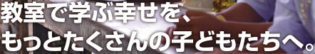 教室で学ぶ幸せを、もっとたくさんの子どもたちへ。