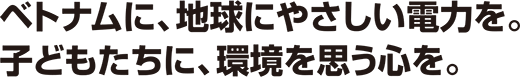 ベトナムに、地球にやさしい電力を。子どもたちに、環境を思う心を。