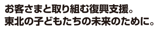 お客さまと取り組む復興支援。東北の子どもたちの未来のために。