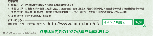 応募要項 1.基本テーマ 「生物多様性の保全と持続可能な利用のために」 2.活動分野 A.植樹 B.森林整備 C.砂漠化防止 D.里地・里山・里海の保全 E.湖沼・河川の浄化 F.野生生物の保護 G.絶滅危惧生物の保護 3.助成対象 開発途上国および日本国内での活動を対象とし、フィールドワークを伴う上記の活動を行っている団体 4.応募締切 2014年8月20日(水)必着 まずはこちらへ 詳細はホームページをご覧ください。 http://www.aeon.info/ef/ 昨年は国内外の107の活動を助成しました。 LEAF ART supported by RYO HONDA