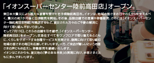 「イオンスーパーセンター陸前高田店」オープン。東日本大震災により甚大な被害を受けた岩手県陸前高田市。イオンは、地域の皆さまの日々のくらしを支えるべく、震災の約1か月後に出張販売を開始。その後、仮設店舗での営業や移動販売、さらには「イオンスーパーセンター陸前高田衣料館」を開店するなど、被災された方々のご不便の解消に向けて取り組んでまいりました。そして7月19日、これらの店舗を引き継ぎ、「イオンスーパーセンター陸前高田店」をオープン。衣食住すべてをワンフロアで取り揃えるとともに、くらしをサポートする各種サービスを充実させ、復興に向けて取り組む地域の皆さまの毎日を応援してまいります。一方、ご来店が難しいというお客さまの声にもお応えし、移動販売を継続いたします。イオンはこれからも、被災地の「夢のある未来」の実現に向け、お客さまとともに歩んでまいります。