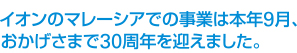 イオンのマレーシアでの事業は本年9月、
おかげさまで30周年を迎えました。