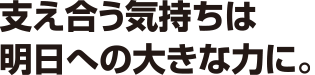 支え合う気持ちは明日への大きな力に。