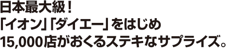 日本最大級!「イオン」「ダイエー」をはじめ15,000店がおくるステキなサプライズ。