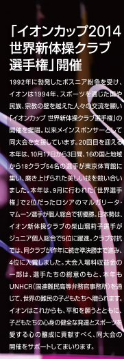 「イオンカップ2014 世界新体操クラブ選手権」開催
1992年に勃発したボスニア紛争を受け、イオンは1994年、スポーツを通じた国や民族、宗教の壁を越えた人々の交流を願い「イオンカップ 世界新体操クラブ選手権」の開催を提唱。以来メインスポンサーとして同大会を支援しています。20回目を迎える本年は、10月17日から3日間、16の国と地域から18クラブ54名の選手が東京体育館に集い、磨き上げられた美しい技を競い合いました。本年は、9月に行われた「世界選手権」で2位だったロシアのマルガリータ･マムーン選手が個人総合で初優勝。日本勢は、イオン新体操クラブの柴山瑠莉子選手がジュニア個人総合で5位に躍進。クラブ対抗では、同クラブが昨年に続き準決勝まで進み、4位に入賞しました。大会入場料収益金の一部は、選手たちの総意のもと、本年もUNHCR（国連難民高等弁務官事務所）を通じて、世界の難民の子どもたちへ贈られます。イオンはこれからも、平和を願うとともに、子どもたちの心身の健全な発達とスポーツを愛する心の醸成に貢献すべく、同大会の開催をサポートしてまいります。