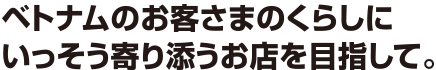 ベトナムのお客さまのくらしにいっそう寄り添うお店を目指して。