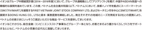 イオンはグループ中期経営計画（2014～2016年度）において、グループ共通戦略として「アジアシフト」を掲げ、中国やASEAN各国への積極的な展開を進めています。この度、ベトナム社会主義共和国（以下、ベトナム）において、首都ハノイ市を拠点にスーパーマーケット（SM）「FIVIMART」を展開するFIRST VIETNAM JOINT STOCK COMPANY LTD、およびホーチミン市を中心にSM「CITIMART」を展開するDONG HUNG CO.,LTDと資本・業務提携を締結しました。南北それぞれの地域のニーズを熟知する2社との提携により、ベトナムのお客さまにいっそうご満足いただける商品・サービスを提供してまいります。イオンはこれからも、総合金融・コンビニエンスストア事業などグループ一体となり、お客さまのより豊かなくらしづくりをサポートするとともに、ベトナムの小売業の近代化に貢献してまいります。