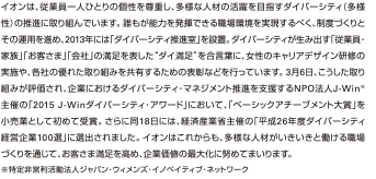 イオンは、従業員一人ひとりの個性を尊重し、多様な人材の活躍を目指すダイバーシティ（多様性）の推進に取り組んでいます。誰もが能力を発揮できる職場環境を実現するべく、制度づくりとその運用を進め、2013年には「ダイバーシティ推進室」を設置。ダイバーシティが生み出す「従業員・家族」「お客さま」「会社」の満足を表した“ダイ満足”を合言葉に、女性のキャリアデザイン研修の実施や、各社の優れた取り組みを共有するための表彰などを行っています。3月6日、こうした取り組みが評価され、企業におけるダイバーシティ・マネジメント推進を支援するNPO法人J-Win※主催の「2015 J-Winダイバーシティ・アワード」において、「ベーシックアチーブメント大賞」を小売業として初めて受賞。さらに同18日には、経済産業省主催の「平成26年度ダイバーシティ経営企業100選」に選出されました。イオンはこれからも、多様な人材がいきいきと働ける職場づくりを通じて、お客さま満足を高め、企業価値の最大化に努めてまいります。※特定非営利活動法人ジャパン・ウィメンズ・イノベイティブ・ネットワーク