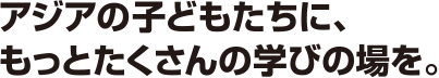 アジアの子どもたちに、もっとたくさんの学びの場を。