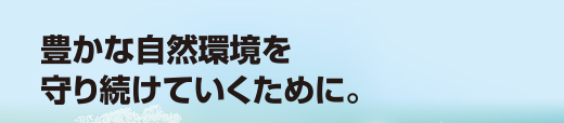 豊かな自然環境を守り続けていくために。