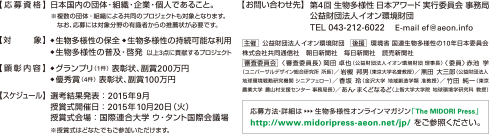 【応募資格】日本国内の団体・組織・企業・個人であること。※複数の団体・組織による共同のプロジェクトも対象となります。なお、応募には対象分野の有識者からの推薦状が必要です。
【対象】◆生物多様性の保全 ◆生物多様性の持続可能な利用◆生物多様性の普及・啓発 以上3点に貢献するプロジェクト
【顕彰内容】◆グランプリ（1件）表彰状、副賞200万円◆ 優秀賞（4件） 表彰状、副賞100万円
【スケジュール】選考結果発表：2015年9月 授賞式開催日：2015年10月20日（火）授賞式会場：国際連合大学 ウ・タント国際会議場 ※授賞式はどなたでもご参加いただけます。
【お問い合わせ先】第4回 生物多様性日本アワード 実行委員会 事務局 公益財団法人イオン環境財団 TEL 043-212-6022 E-mail ef@aeon.info
主催 公益財団法人イオン環境財団 後援 環境省 国連生物多様性の10年日本委員会
株式会社共同通信社 朝日新聞社 毎日新聞社 読売新聞社 審査委員会 <審査委員長> 岡田 卓也（公益財団法人イオン環境財団 理事長） 〈委員〉赤池学（ユニバーサルデザイン総合研究所所長）／岩槻邦男（東京大学名誉教授）／黒田大三郎（公益財団法人地球環境戦略研究機関 シニアフェロー）／香坂玲（金沢大学地域創造学類准教授）／竹田純一（東京農業大学農山村支援センター 事務局長）／あん・まくどなるど（上智大学大学院地球環境学研究科教授）
応募方法・詳細は→生物多様性オンラインマガジン「The MIDORI Press」http://www.midoripress-aeon.net/jp/ をご参照ください。
