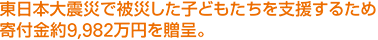 東日本大震災で被災した子どもたちを支援するため寄付金約9,982万円を贈呈。