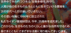 世界中で失われつつある「生物多様性」を守り、人間が他の生きものたちとともに生きていける環境を次の世代へと引き継いでいきたい。その思いを胸に1990年に設立された私たちイオン環境財団は、今年、25周年を迎えました。これからも、生きものたちのくらしと豊かな自然を守るため、皆さまとともにさまざまな活動に取り組んでまいります。