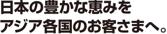 日本の豊かな恵みをアジア各国のお客さまへ。