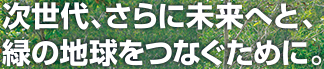 次世代、さらに未来へと、緑の地球をつなぐために。