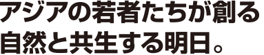 アジアの若者たちが創る自然と共生する明日。